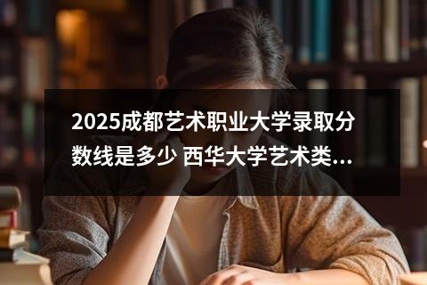 2025成都艺术职业大学录取分数线是多少 西华大学艺术类录取分数线是多少