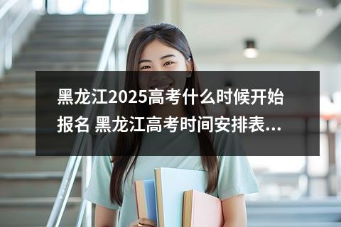 黑龙江2025高考什么时候开始报名 黑龙江高考时间安排表2025