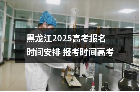 黑龙江2025高考报名时间安排 报考时间高考