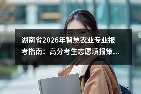 湖南省2026年智慧农业专业报考指南：高分考生志愿填报策略 【高考问答】