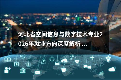河北省空间信息与数字技术专业2026年就业方向深度解析 【高考问答】