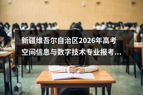 新疆维吾尔自治区2026年高考空间信息与数字技术专业报考指南 2026年高考报考规则