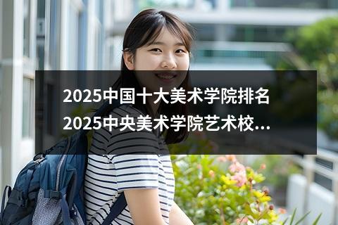 2025中国十大美术学院排名 2025中央美术学院艺术校考时间及考点