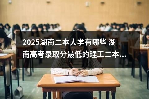 2025湖南二本大学有哪些 湖南高考录取分最低的理工二本大学