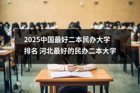 2025中国最好二本民办大学排名 河北最好的民办二本大学
