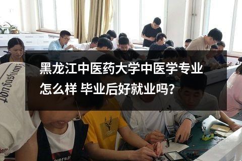 黑龙江中医药大学中医学专业怎么样 毕业后好就业吗？