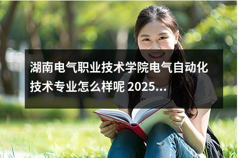 湖南电气职业技术学院电气自动化技术专业怎么样呢 2025湖南石油化工职业技术学院王牌专业有哪些