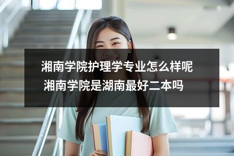 湘南学院护理学专业怎么样呢 湘南学院是湖南最好二本吗