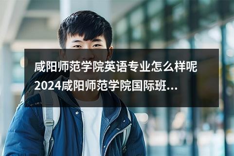 咸阳师范学院英语专业怎么样呢 2024咸阳师范学院国际班怎么样呢好吗