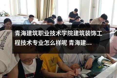 青海建筑职业技术学院建筑装饰工程技术专业怎么样呢 青海建校有什么专业