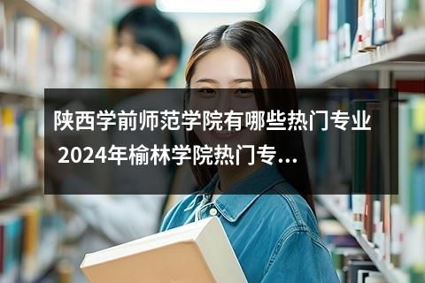 陕西学前师范学院有哪些热门专业 2024年榆林学院热门专业全国排名