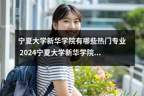 宁夏大学新华学院有哪些热门专业 2024宁夏大学新华学院艺术类专业学费多少钱一年