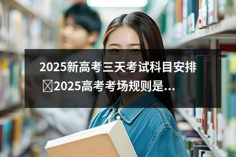 2025新高考三天考试科目安排 ‌2025高考考场规则是什么