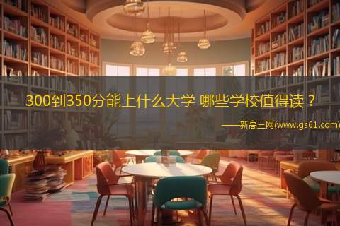 300到350分能上什么大学 哪些学校值得读？