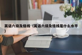 英语六级及格线（英语六级及格线是什么水平）