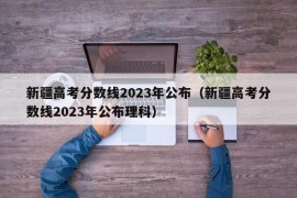 新疆高考分数线2023年公布（新疆高考分数线2023年公布理科）