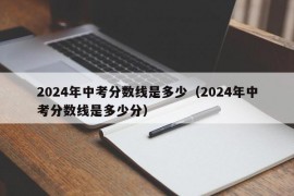 2024年中考分数线是多少（2024年中考分数线是多少分）