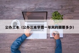 公办三本（公办三本学费一年大约需要多少）