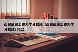 西安武警工程大学分数线（西安武警工程大学分数线2022）