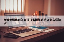 韦博英语培训怎么样（韦博英语培训怎么样知乎）