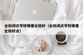 全封闭式学校哪里比较好（全封闭式学校哪里比较好点）