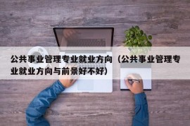 公共事业管理专业就业方向（公共事业管理专业就业方向与前景好不好）