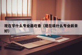 现在学什么专业最吃香（现在读什么专业前景好）