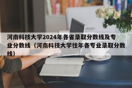 河南科技大学2024年各省录取分数线及专业分数线（河南科技大学往年各专业录取分数线）