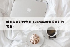 就业前景好的专业（2024年就业前景好的专业）