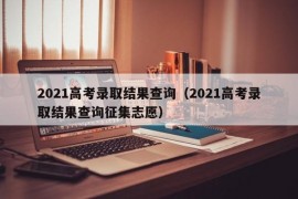 2021高考录取结果查询（2021高考录取结果查询征集志愿）