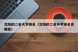 沈阳的二本大学排名（沈阳的二本大学排名有哪些）