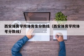 西安体育学院体育生分数线（西安体育学院体考分数线）