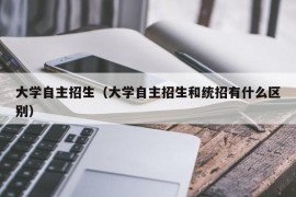 大学自主招生（大学自主招生和统招有什么区别）