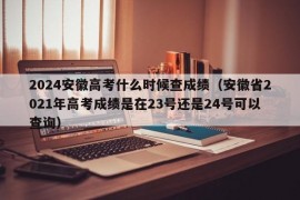 2024安徽高考什么时候查成绩（安徽省2021年高考成绩是在23号还是24号可以查询）