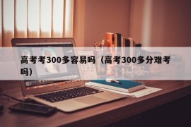 高考考300多容易吗（高考300多分难考吗）