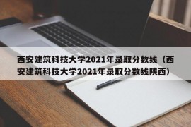 西安建筑科技大学2021年录取分数线（西安建筑科技大学2021年录取分数线陕西）