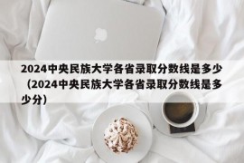 2024中央民族大学各省录取分数线是多少（2024中央民族大学各省录取分数线是多少分）