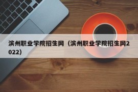 滨州职业学院招生网（滨州职业学院招生网2022）