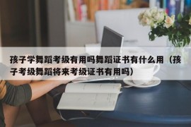 孩子学舞蹈考级有用吗舞蹈证书有什么用（孩子考级舞蹈将来考级证书有用吗）