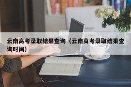 云南高考录取结果查询（云南高考录取结果查询时间）