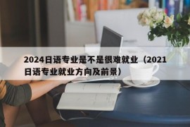 2024日语专业是不是很难就业（2021日语专业就业方向及前景）