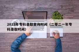 2023年专科录取查询时间（二零二一年专科录取时间）