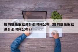 提前批录取结果什么时候公布（提前批录取结果什么时候公布?）