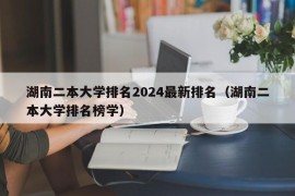 湖南二本大学排名2024最新排名（湖南二本大学排名榜学）