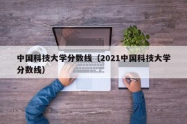 中国科技大学分数线（2021中国科技大学分数线）