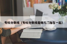 专科分数线（专科分数线是哪几门加在一起）