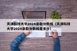 天津科技大学2024录取分数线（天津科技大学2024录取分数线是多少）