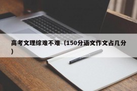 高考文理综难不难（150分语文作文占几分）