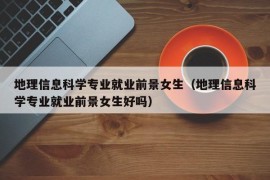 地理信息科学专业就业前景女生（地理信息科学专业就业前景女生好吗）