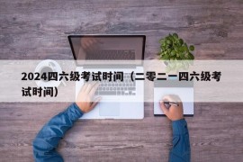 2024四六级考试时间（二零二一四六级考试时间）